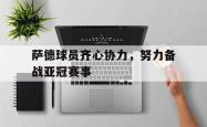 九游娱乐网站-萨德球员齐心协力，努力备战亚冠赛事的简单介绍