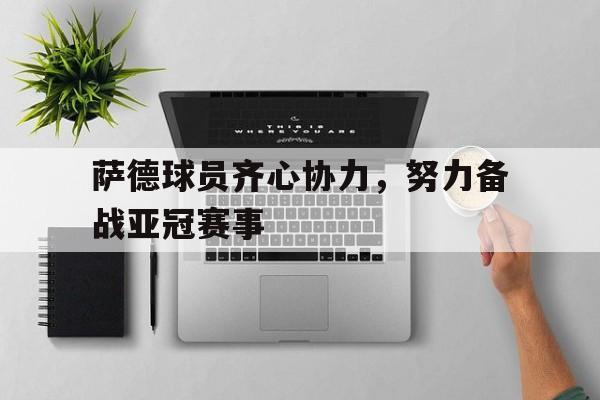 萨德球员齐心协力，努力备战亚冠赛事的简单介绍